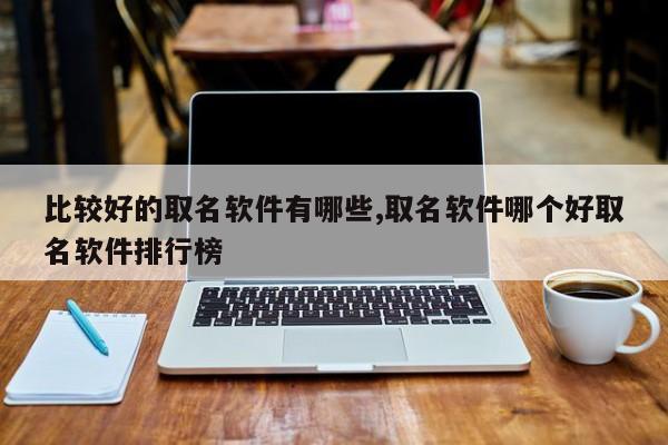 比较好的取名软件有哪些,取名软件哪个好取名软件排行榜