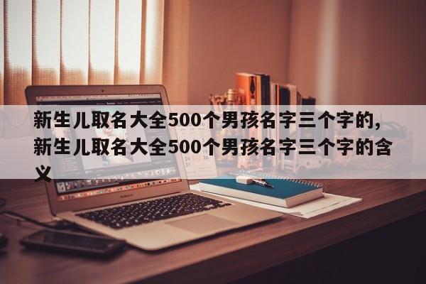 新生儿取名大全500个男孩名字三个字的,新生儿取名大全500个男孩名字三个字的含义