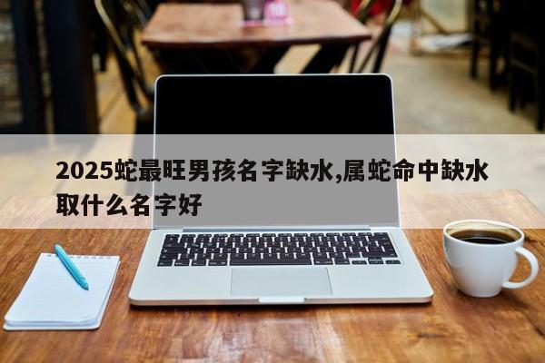2025蛇最旺男孩名字缺水,属蛇命中缺水取什么名字好