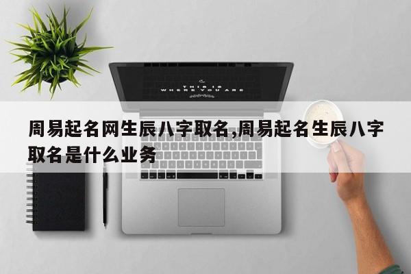 周易起名网生辰八字取名,周易起名生辰八字取名是什么业务
