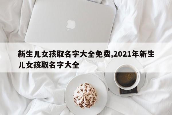 新生儿女孩取名字大全免费,2021年新生儿女孩取名字大全
