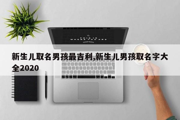 新生儿取名男孩最吉利,新生儿男孩取名字大全2020