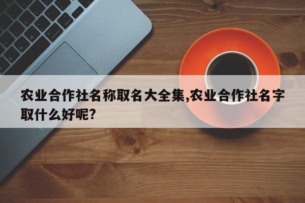 农业合作社名称取名大全集,农业合作社名字取什么好呢?