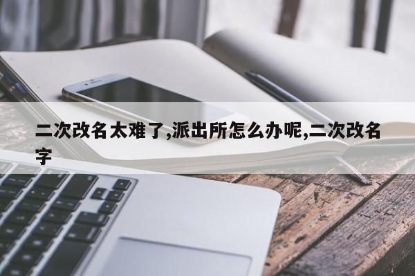 二次改名太难了,派出所怎么办呢,二次改名字